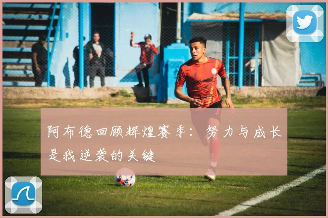 阿布德回顾辉煌赛季：努力与成长是我逆袭的关键