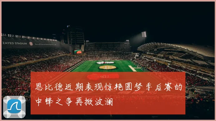 恩比德近期表现惊艳圆梦季后赛的中锋之争再掀波澜