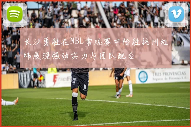 长沙勇胜在NBL常规赛中险胜杭州经纬展现强劲实力与团队配合