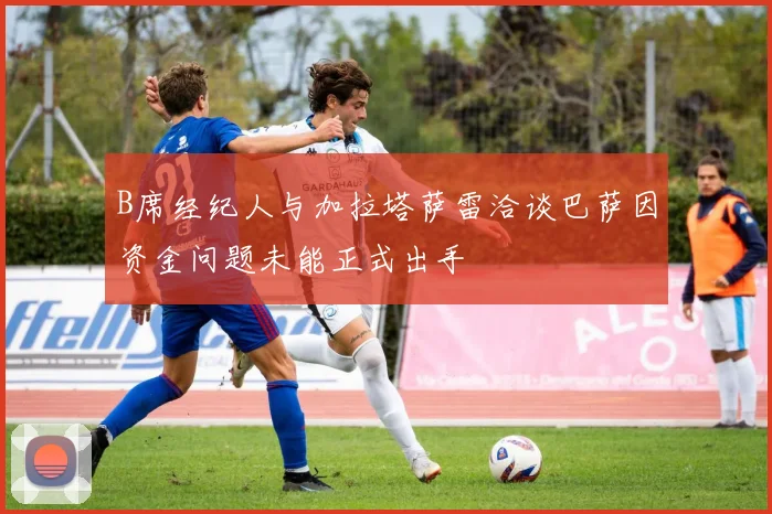 B席经纪人与加拉塔萨雷洽谈巴萨因资金问题未能正式出手