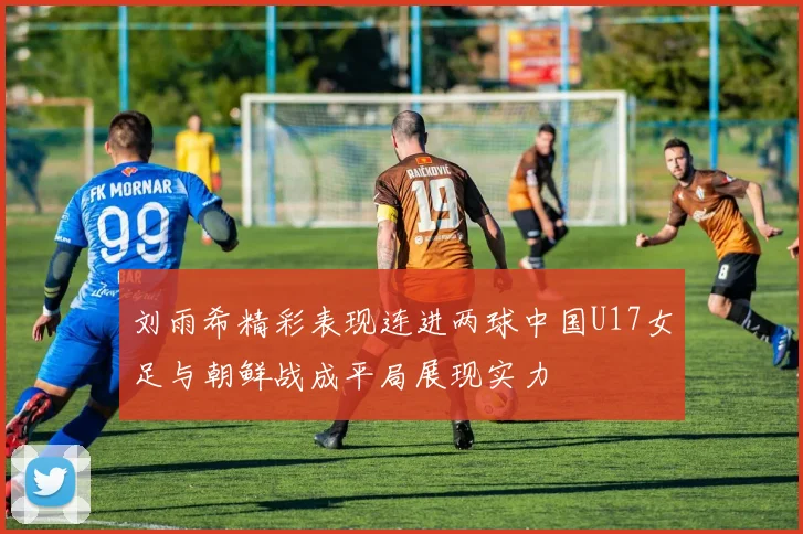 刘雨希精彩表现连进两球中国U17女足与朝鲜战成平局展现实力