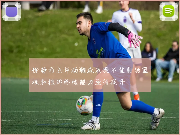 徐静雨点评杨瀚森表现不佳前场篮板和挡拆终结能力亟待提升