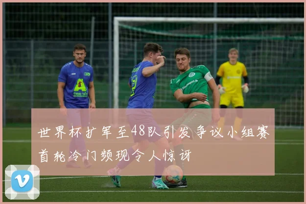 世界杯扩军至48队引发争议小组赛首轮冷门频现令人惊讶