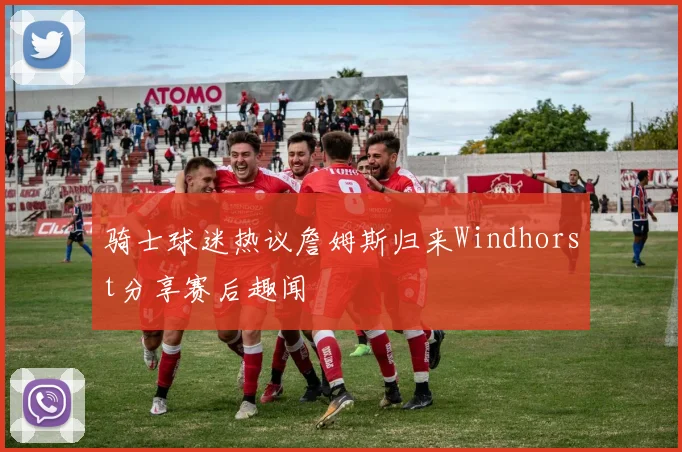 骑士球迷热议詹姆斯归来Windhorst分享赛后趣闻