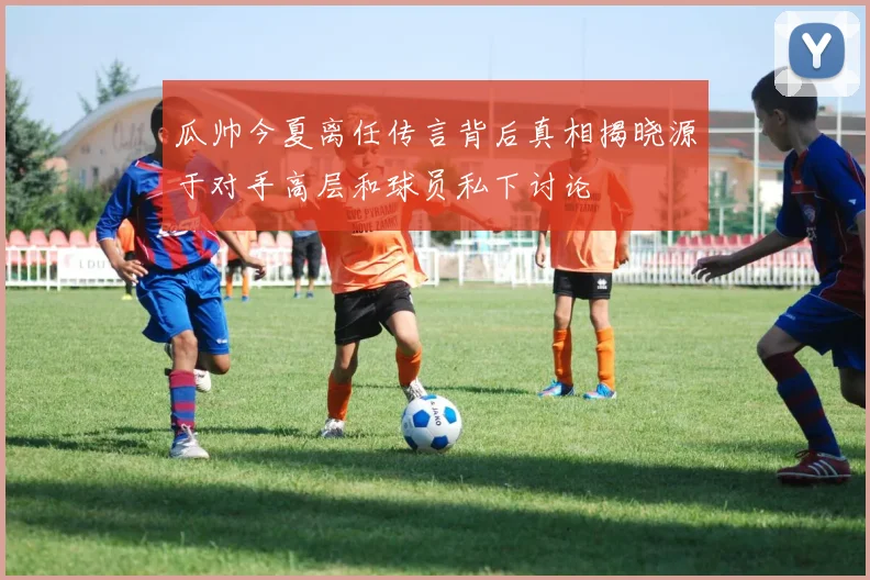 瓜帅今夏离任传言背后真相揭晓源于对手高层和球员私下讨论