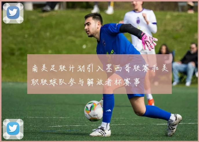 南美足联计划引入墨西哥联赛和美职联球队参与解放者杯赛事