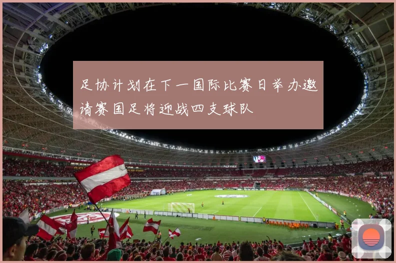 足协计划在下一国际比赛日举办邀请赛国足将迎战四支球队