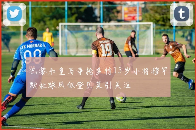 巴黎和皇马争抢多特15岁小将穆罕默杜球风似登贝莱引关注