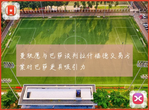曼联愿与巴萨谈判拉什福德交易方案对巴萨更具吸引力