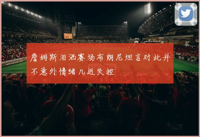 詹姆斯泪洒赛场布朗尼坦言对此并不意外情绪几近失控