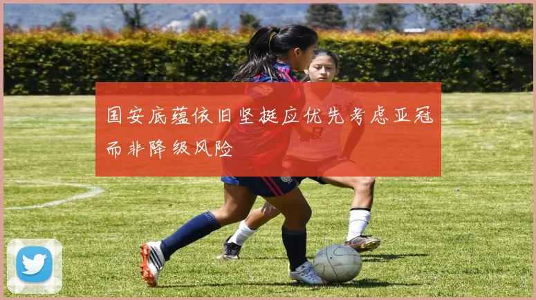 国安底蕴依旧坚挺应优先考虑亚冠而非降级风险